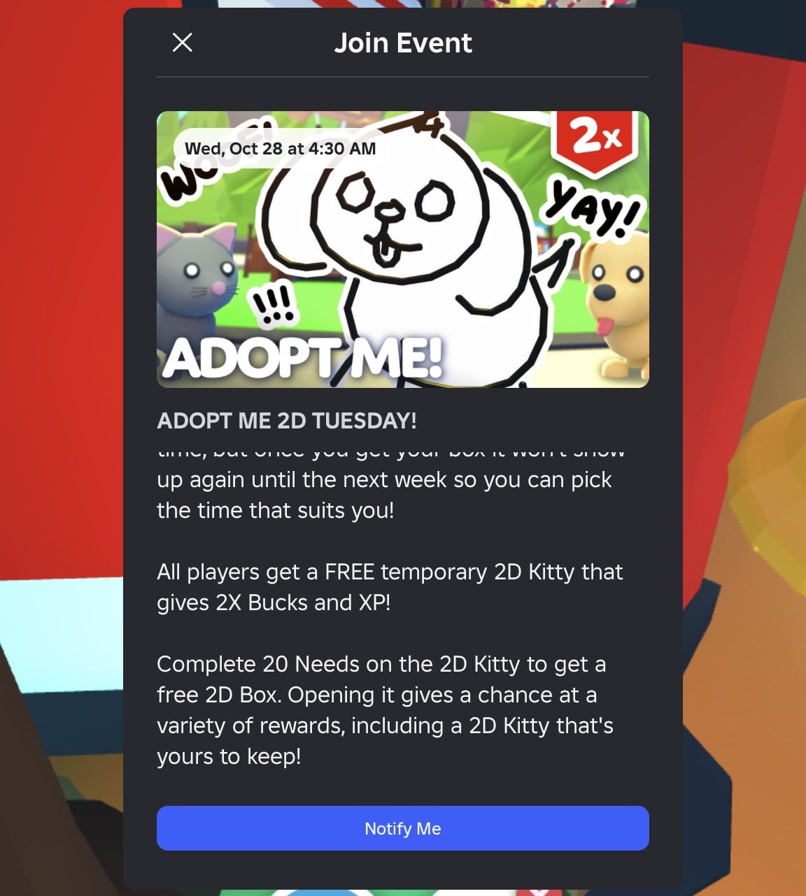 Bottom half of the ADOPT ME 2D TUESDAY! Join Event card: All players get a FREE temporary 2D Kitty that gives 2X Bucks and XP! Complete 20 Needs on the 2D Kitty to get a free 2D Box, with a Notify Me button